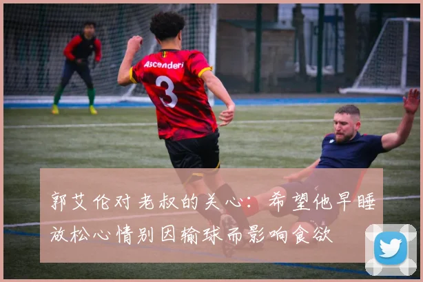 郭艾伦对老叔的关心：希望他早睡放松心情别因输球而影响食欲