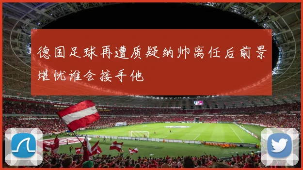 德国足球再遭质疑纳帅离任后前景堪忧谁会接手他