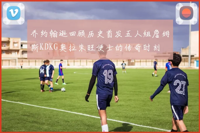乔约翰逊回顾历史首发五人组詹姆斯KDKG奥拉朱旺便士的传奇时刻