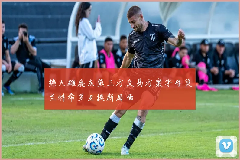热火雄鹿灰熊三方交易方案字母莫兰特希罗互换新局面
