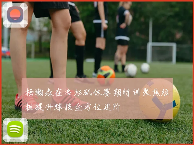 杨瀚森在洛杉矶休赛期特训聚焦短板提升球技全方位进阶