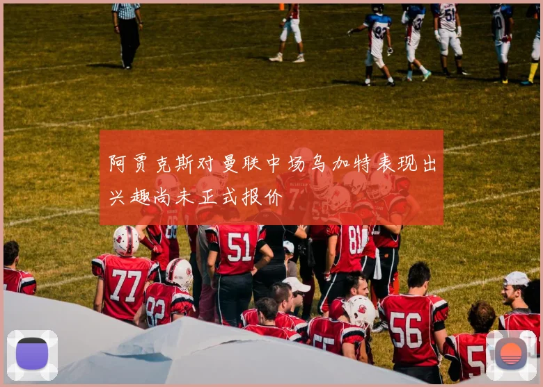 阿贾克斯对曼联中场乌加特表现出兴趣尚未正式报价