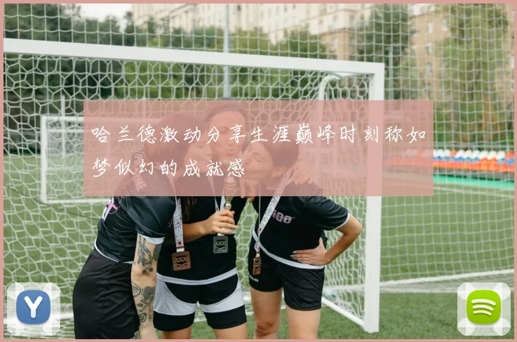 哈兰德激动分享生涯巅峰时刻称如梦似幻的成就感