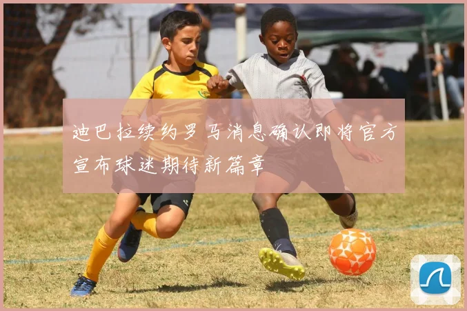 迪巴拉续约罗马消息确认即将官方宣布球迷期待新篇章