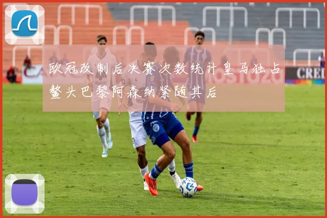 欧冠改制后决赛次数统计皇马独占鳌头巴黎阿森纳紧随其后