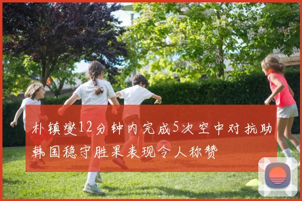 朴镇燮12分钟内完成5次空中对抗助韩国稳守胜果表现令人称赞
