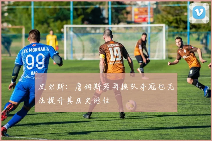 皮尔斯：詹姆斯若再换队夺冠也无法提升其历史地位