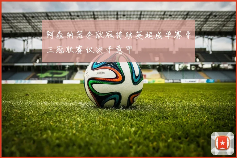阿森纳若夺欧冠将助英超成单赛季三冠联赛仅次于意甲