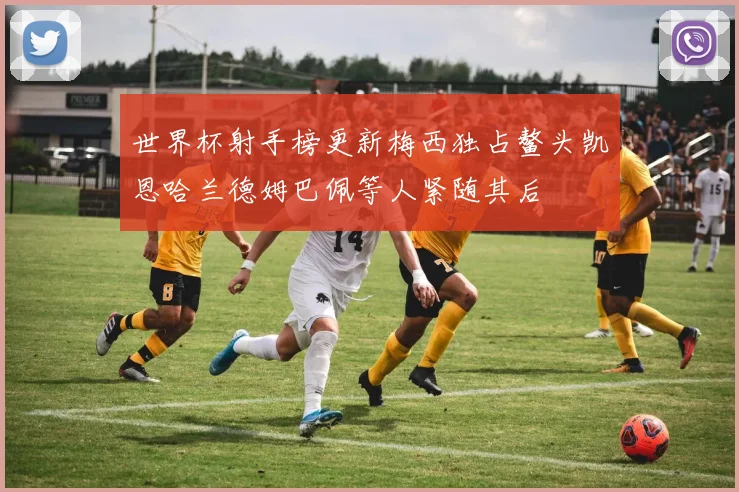 世界杯射手榜更新梅西独占鳌头凯恩哈兰德姆巴佩等人紧随其后
