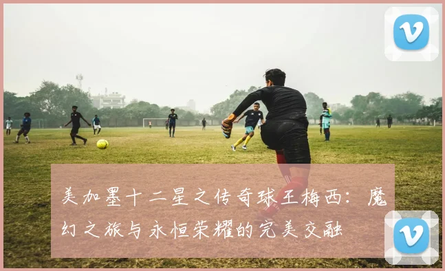 美加墨十二星之传奇球王梅西：魔幻之旅与永恒荣耀的完美交融