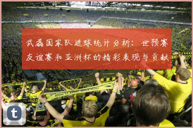 武磊国家队进球统计分析：世预赛友谊赛和亚洲杯的精彩表现与贡献