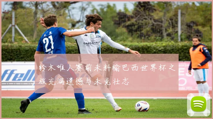 铃木唯人赛前未料输巴西世界杯之旅充满遗憾与未竟壮志