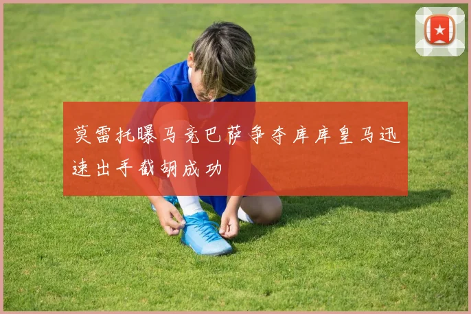 莫雷托曝马竞巴萨争夺库库皇马迅速出手截胡成功