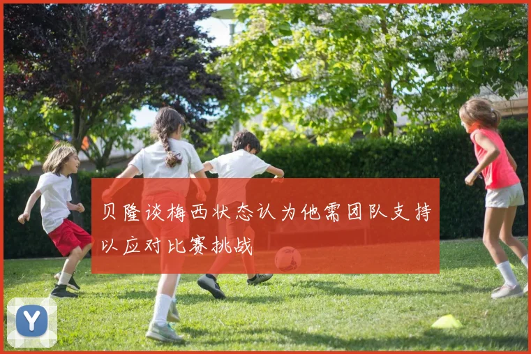贝隆谈梅西状态认为他需团队支持以应对比赛挑战