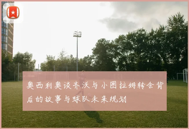 奥西利奥谈齐沃与小图拉姆转会背后的故事与球队未来规划
