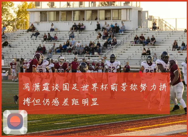 冯潇霆谈国足世界杯前景称努力拼搏但仍感差距明显