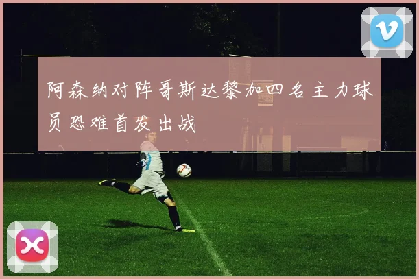 阿森纳对阵哥斯达黎加四名主力球员恐难首发出战