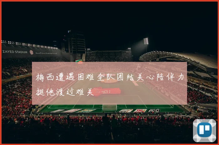 梅西遭遇困难全队团结关心陪伴力挺他渡过难关